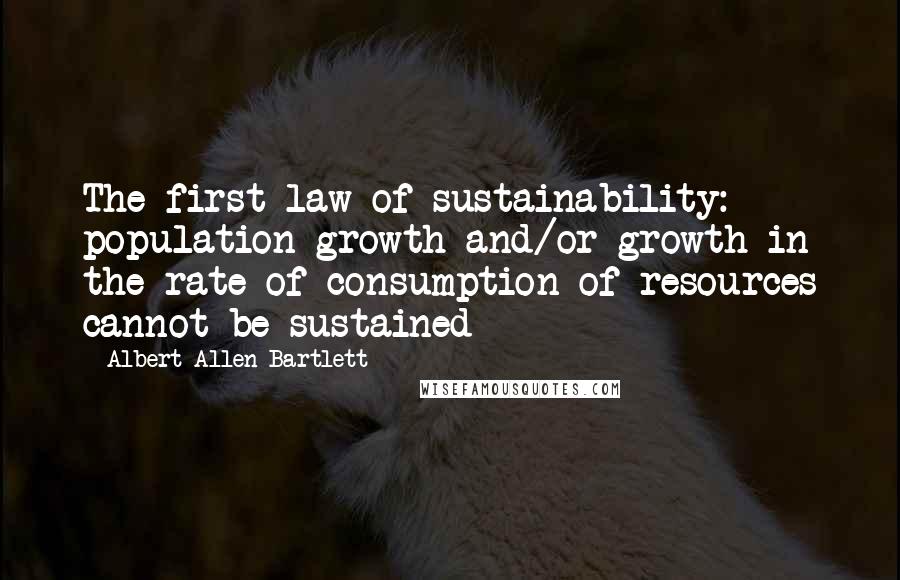 Albert Allen Bartlett Quotes: The first law of sustainability: population growth and/or growth in the rate of consumption of resources cannot be sustained