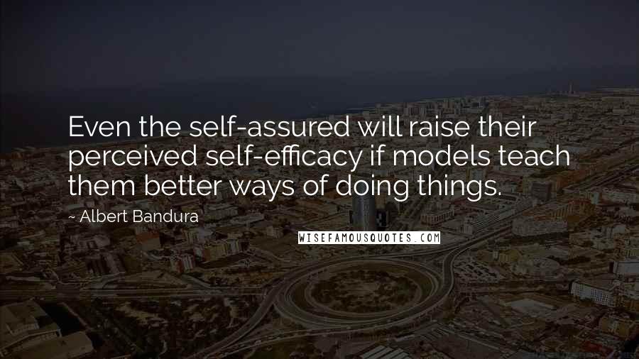 Albert Bandura Quotes: Even the self-assured will raise their perceived self-efficacy if models teach them better ways of doing things.