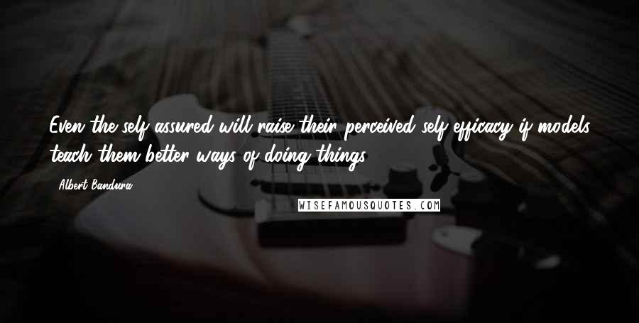 Albert Bandura Quotes: Even the self-assured will raise their perceived self-efficacy if models teach them better ways of doing things.