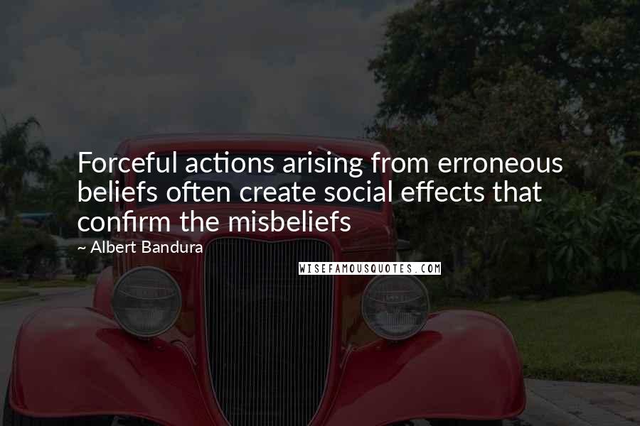 Albert Bandura Quotes: Forceful actions arising from erroneous beliefs often create social effects that confirm the misbeliefs