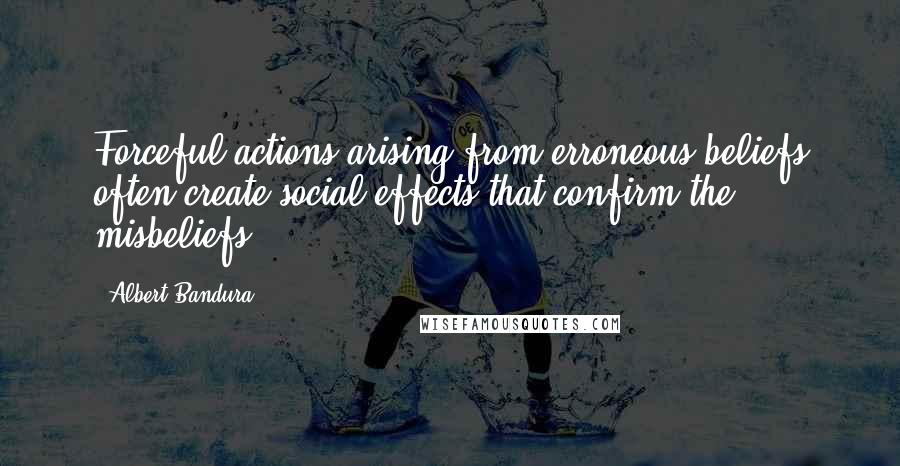 Albert Bandura Quotes: Forceful actions arising from erroneous beliefs often create social effects that confirm the misbeliefs