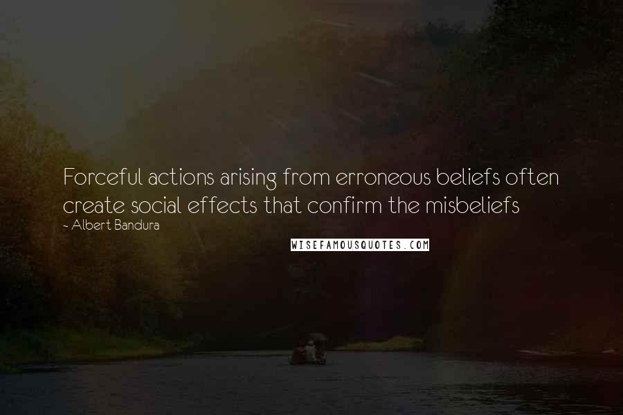 Albert Bandura Quotes: Forceful actions arising from erroneous beliefs often create social effects that confirm the misbeliefs