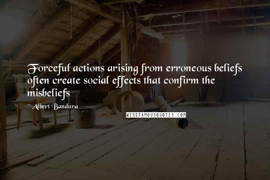 Albert Bandura Quotes: Forceful actions arising from erroneous beliefs often create social effects that confirm the misbeliefs