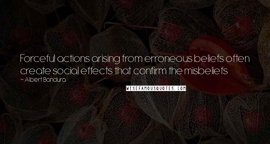 Albert Bandura Quotes: Forceful actions arising from erroneous beliefs often create social effects that confirm the misbeliefs