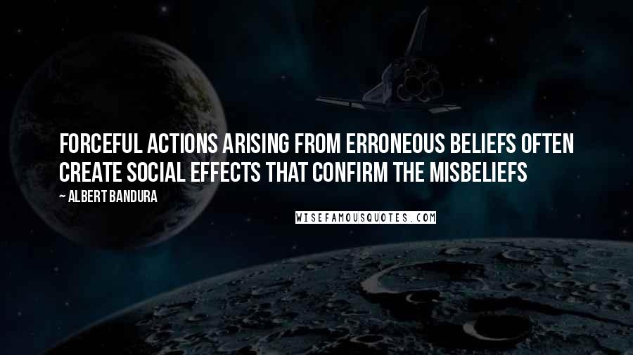 Albert Bandura Quotes: Forceful actions arising from erroneous beliefs often create social effects that confirm the misbeliefs