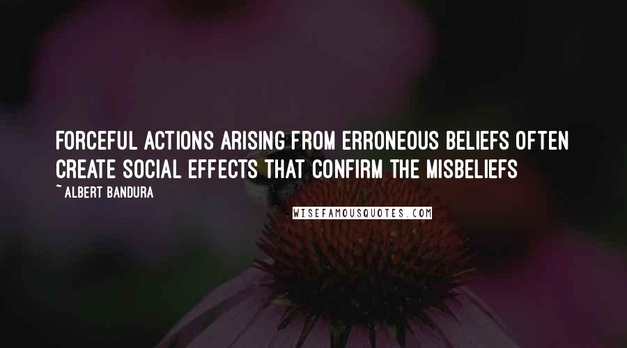 Albert Bandura Quotes: Forceful actions arising from erroneous beliefs often create social effects that confirm the misbeliefs