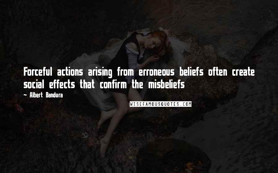 Albert Bandura Quotes: Forceful actions arising from erroneous beliefs often create social effects that confirm the misbeliefs