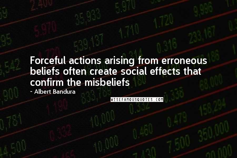 Albert Bandura Quotes: Forceful actions arising from erroneous beliefs often create social effects that confirm the misbeliefs