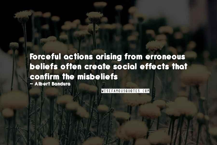 Albert Bandura Quotes: Forceful actions arising from erroneous beliefs often create social effects that confirm the misbeliefs