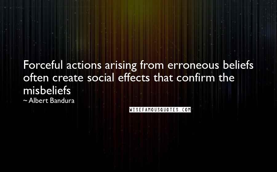 Albert Bandura Quotes: Forceful actions arising from erroneous beliefs often create social effects that confirm the misbeliefs