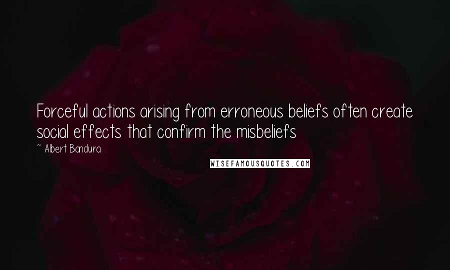 Albert Bandura Quotes: Forceful actions arising from erroneous beliefs often create social effects that confirm the misbeliefs