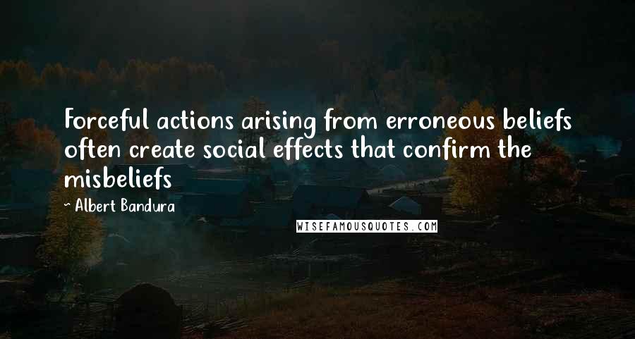 Albert Bandura Quotes: Forceful actions arising from erroneous beliefs often create social effects that confirm the misbeliefs