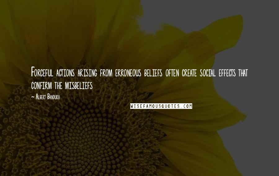 Albert Bandura Quotes: Forceful actions arising from erroneous beliefs often create social effects that confirm the misbeliefs