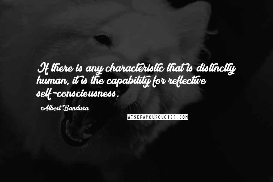 Albert Bandura Quotes: If there is any characteristic that is distinctly human, it is the capability for reflective self-consciousness.