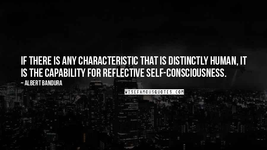 Albert Bandura Quotes: If there is any characteristic that is distinctly human, it is the capability for reflective self-consciousness.