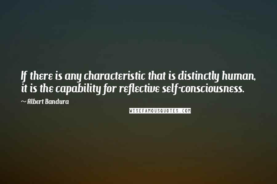 Albert Bandura Quotes: If there is any characteristic that is distinctly human, it is the capability for reflective self-consciousness.