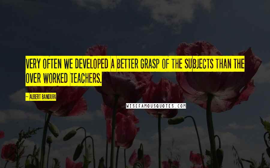 Albert Bandura Quotes: Very often we developed a better grasp of the subjects than the over worked teachers.