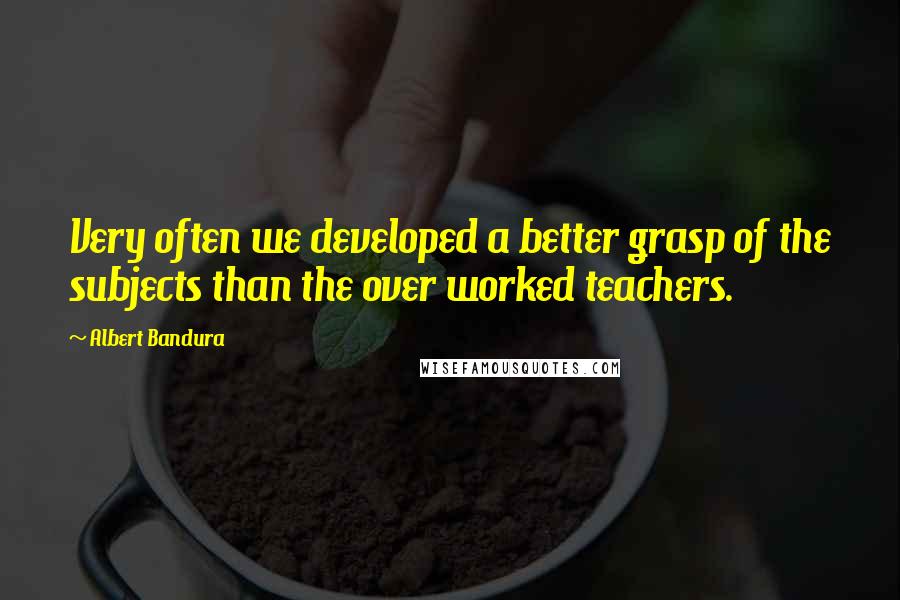 Albert Bandura Quotes: Very often we developed a better grasp of the subjects than the over worked teachers.