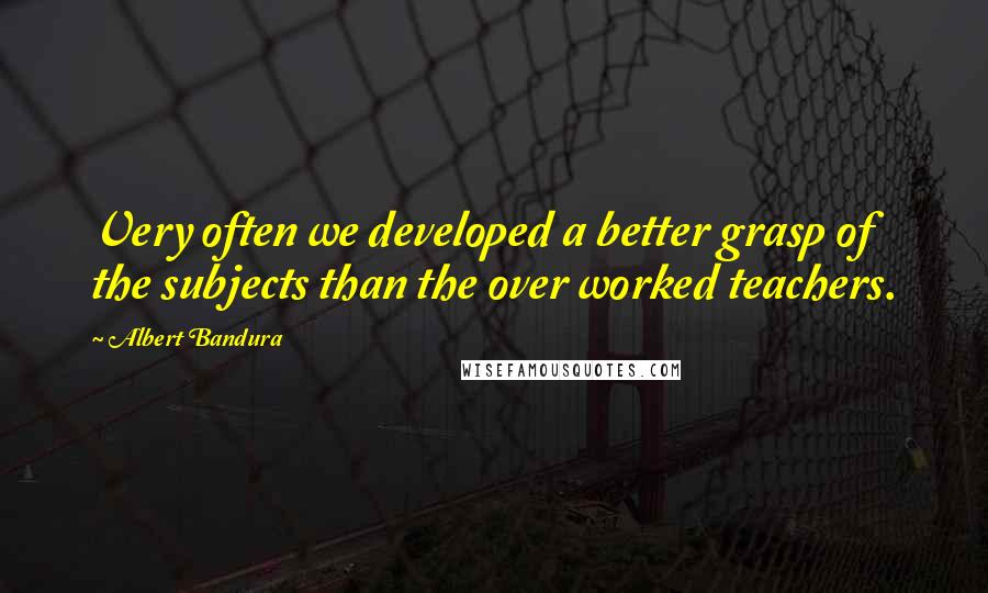 Albert Bandura Quotes: Very often we developed a better grasp of the subjects than the over worked teachers.