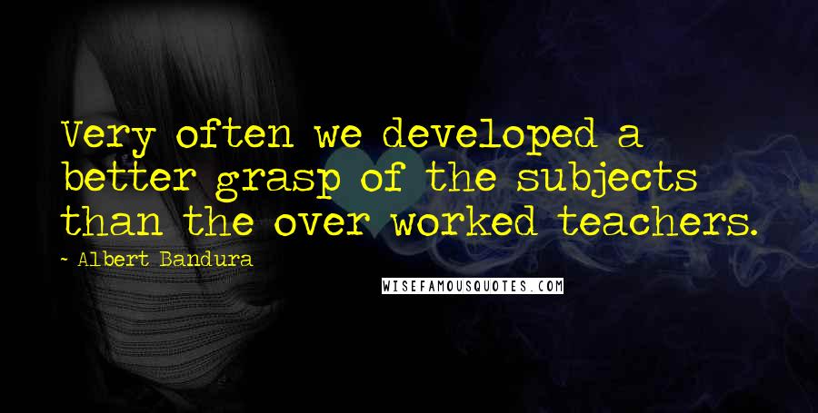 Albert Bandura Quotes: Very often we developed a better grasp of the subjects than the over worked teachers.