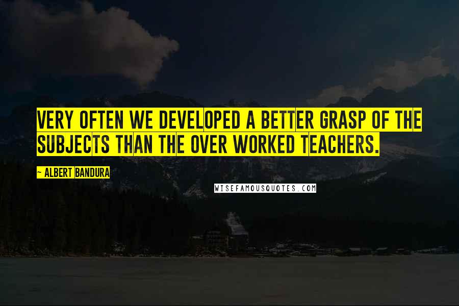 Albert Bandura Quotes: Very often we developed a better grasp of the subjects than the over worked teachers.