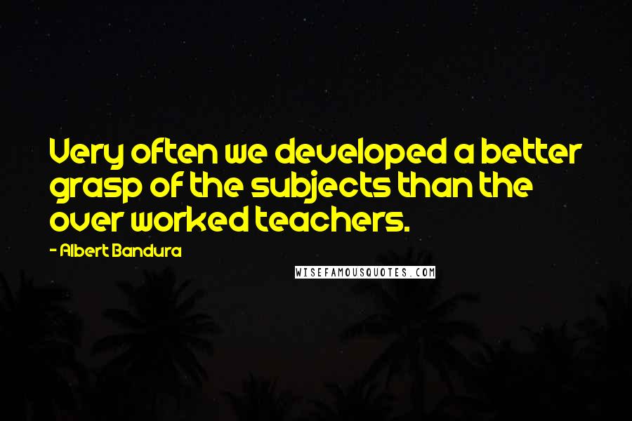 Albert Bandura Quotes: Very often we developed a better grasp of the subjects than the over worked teachers.