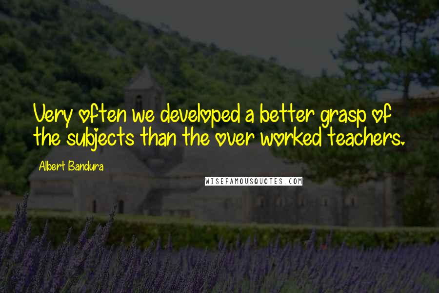 Albert Bandura Quotes: Very often we developed a better grasp of the subjects than the over worked teachers.