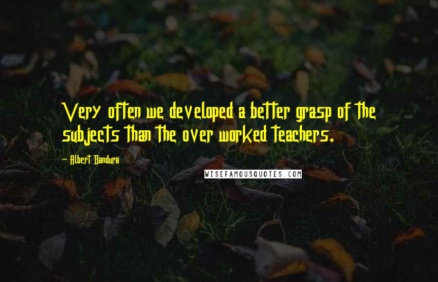 Albert Bandura Quotes: Very often we developed a better grasp of the subjects than the over worked teachers.