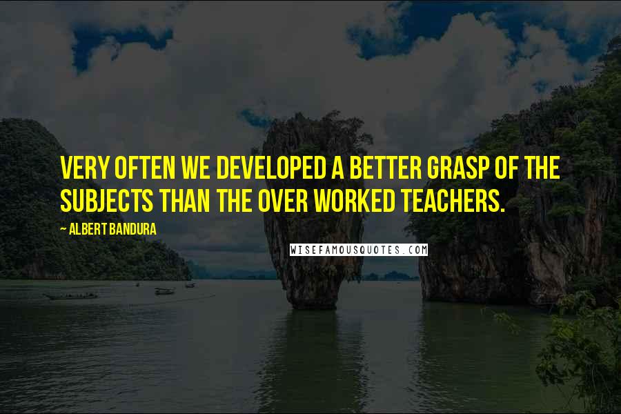 Albert Bandura Quotes: Very often we developed a better grasp of the subjects than the over worked teachers.