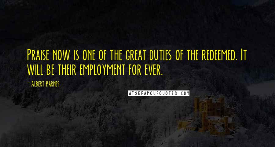 Albert Barnes Quotes: Praise now is one of the great duties of the redeemed. It will be their employment for ever.