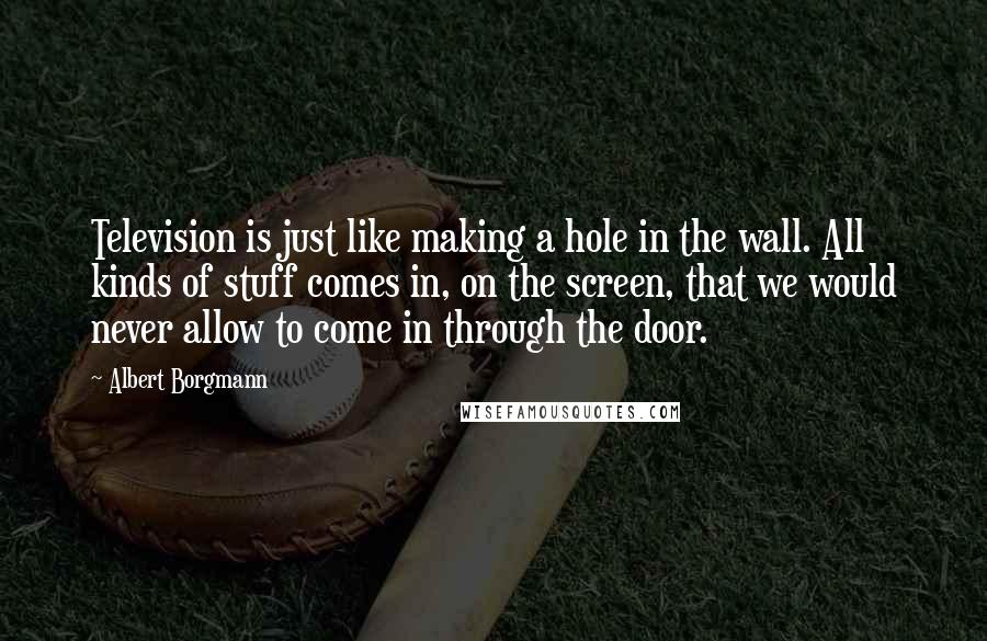 Albert Borgmann Quotes: Television is just like making a hole in the wall. All kinds of stuff comes in, on the screen, that we would never allow to come in through the door.