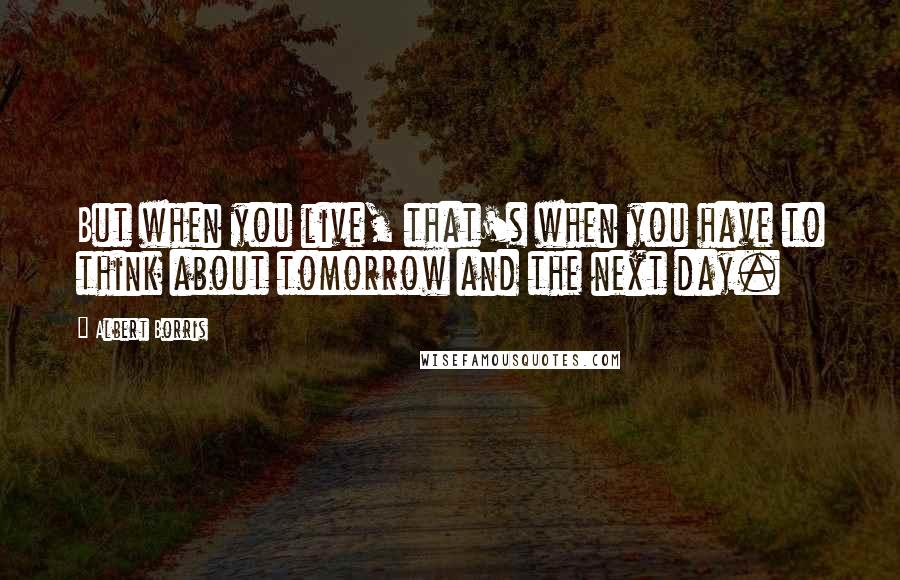 Albert Borris Quotes: But when you live, that's when you have to think about tomorrow and the next day.