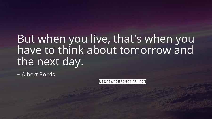 Albert Borris Quotes: But when you live, that's when you have to think about tomorrow and the next day.