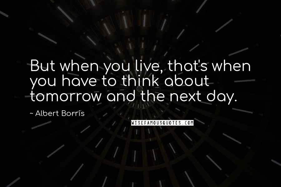 Albert Borris Quotes: But when you live, that's when you have to think about tomorrow and the next day.