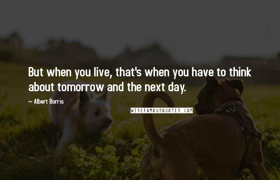 Albert Borris Quotes: But when you live, that's when you have to think about tomorrow and the next day.