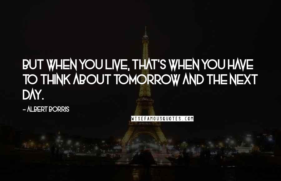 Albert Borris Quotes: But when you live, that's when you have to think about tomorrow and the next day.