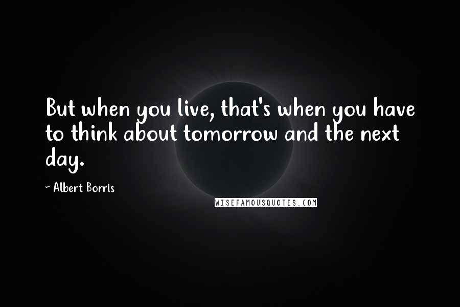 Albert Borris Quotes: But when you live, that's when you have to think about tomorrow and the next day.