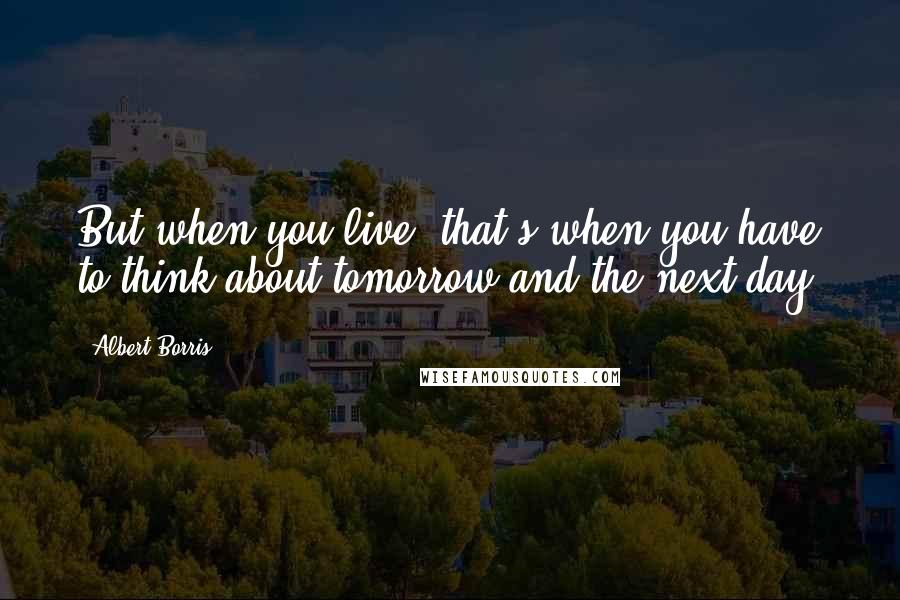 Albert Borris Quotes: But when you live, that's when you have to think about tomorrow and the next day.