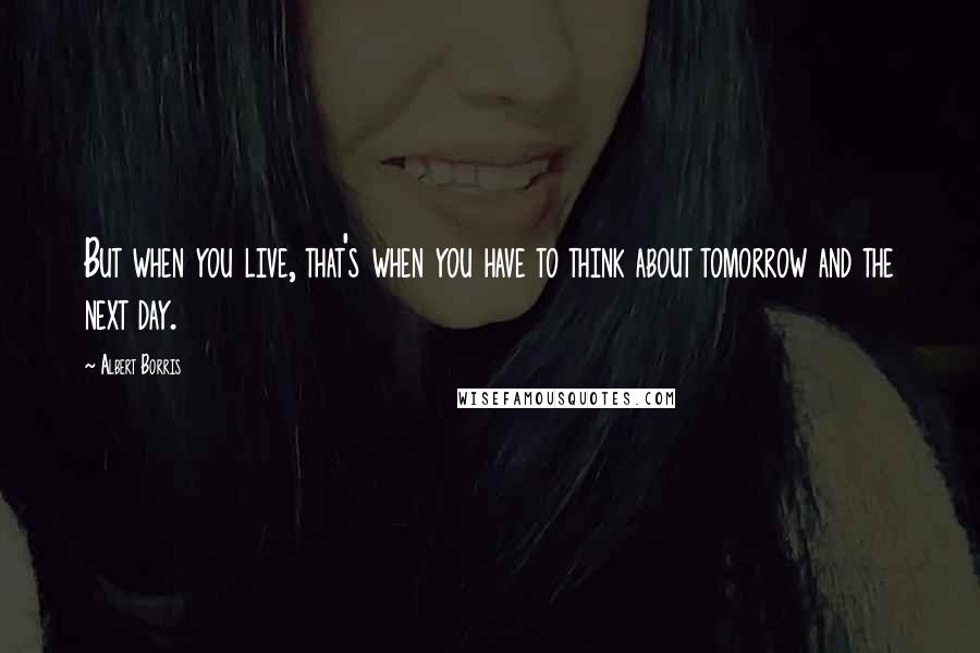 Albert Borris Quotes: But when you live, that's when you have to think about tomorrow and the next day.