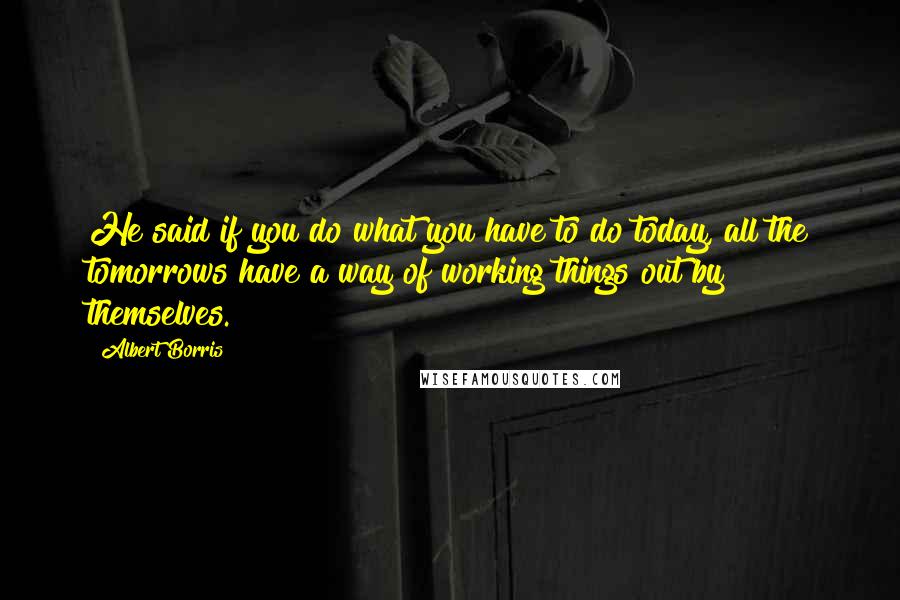 Albert Borris Quotes: He said if you do what you have to do today, all the tomorrows have a way of working things out by themselves.