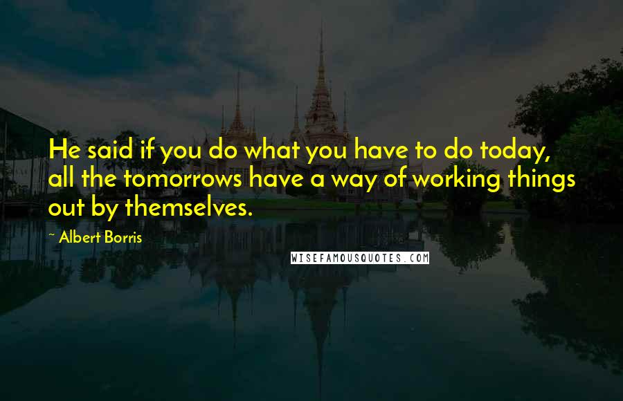 Albert Borris Quotes: He said if you do what you have to do today, all the tomorrows have a way of working things out by themselves.