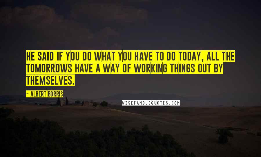 Albert Borris Quotes: He said if you do what you have to do today, all the tomorrows have a way of working things out by themselves.