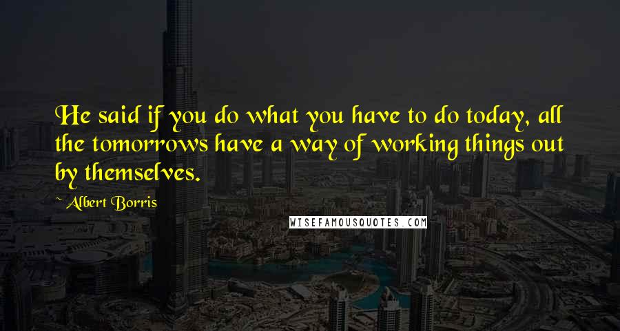 Albert Borris Quotes: He said if you do what you have to do today, all the tomorrows have a way of working things out by themselves.