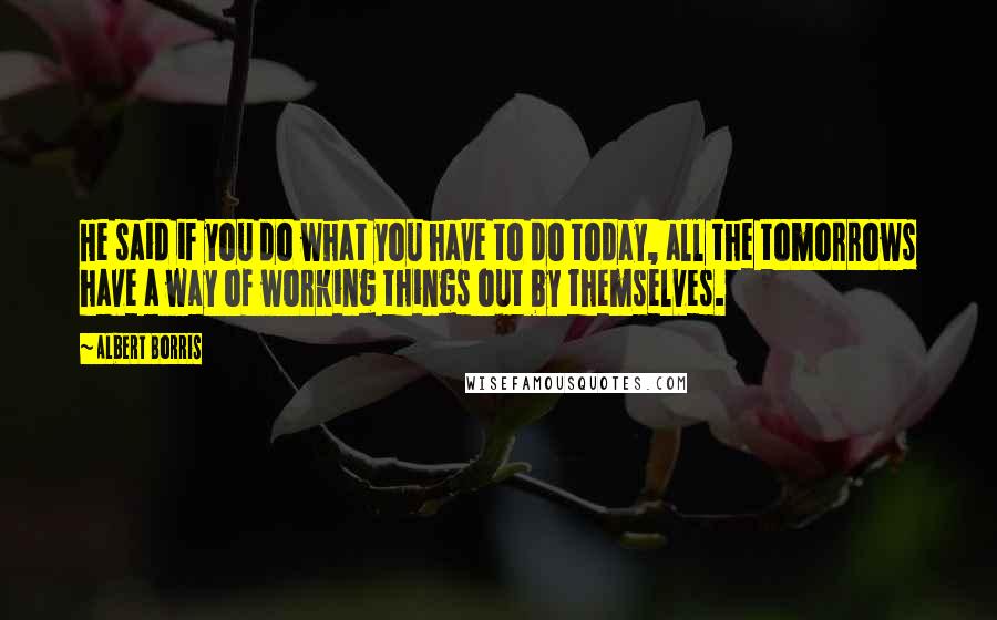 Albert Borris Quotes: He said if you do what you have to do today, all the tomorrows have a way of working things out by themselves.