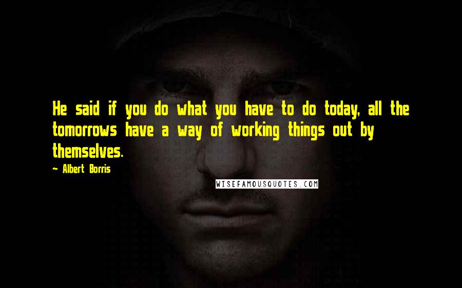 Albert Borris Quotes: He said if you do what you have to do today, all the tomorrows have a way of working things out by themselves.