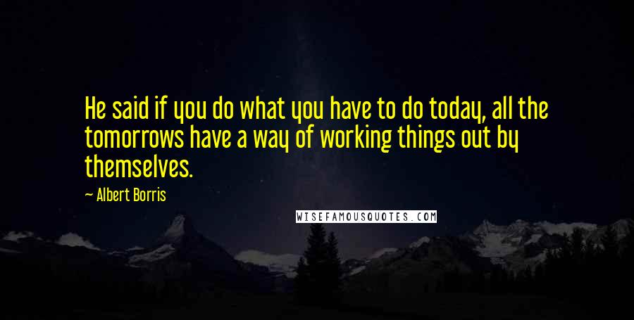 Albert Borris Quotes: He said if you do what you have to do today, all the tomorrows have a way of working things out by themselves.