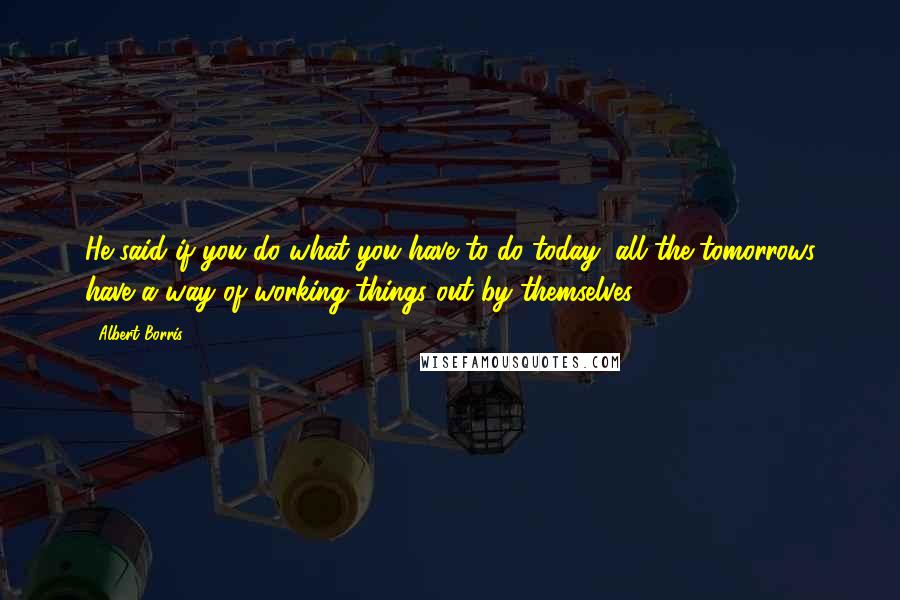Albert Borris Quotes: He said if you do what you have to do today, all the tomorrows have a way of working things out by themselves.