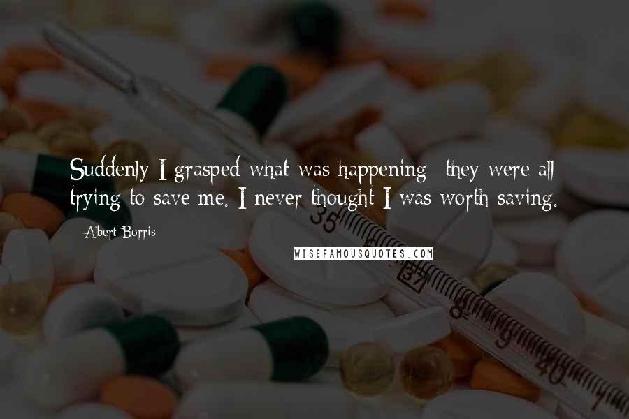 Albert Borris Quotes: Suddenly I grasped what was happening- they were all trying to save me. I never thought I was worth saving.