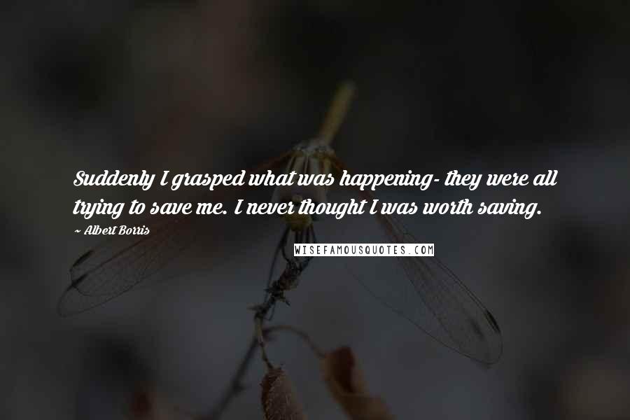 Albert Borris Quotes: Suddenly I grasped what was happening- they were all trying to save me. I never thought I was worth saving.