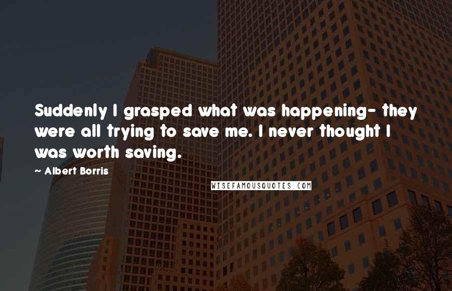 Albert Borris Quotes: Suddenly I grasped what was happening- they were all trying to save me. I never thought I was worth saving.